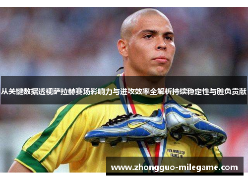 从关键数据透视萨拉赫赛场影响力与进攻效率全解析持续稳定性与胜负贡献