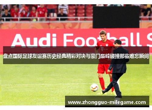 盘点国际足球友谊赛历史经典精彩对决与豪门巅峰碰撞那些难忘瞬间