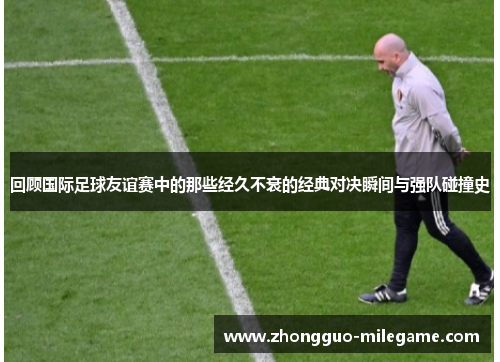 回顾国际足球友谊赛中的那些经久不衰的经典对决瞬间与强队碰撞史