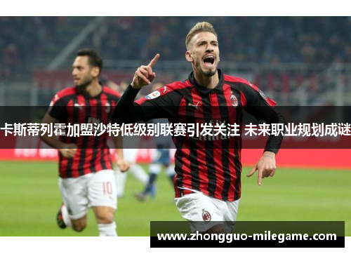 卡斯蒂列霍加盟沙特低级别联赛引发关注 未来职业规划成谜