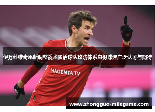 伊万科维奇果断调整战术激活球队攻防体系赢得球迷广泛认可与期待