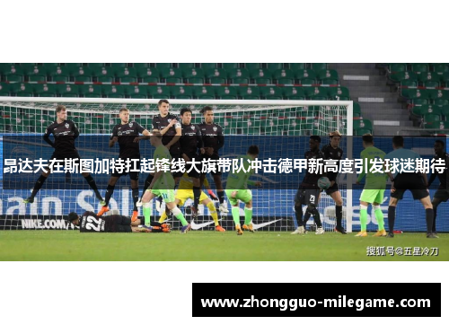 昂达夫在斯图加特扛起锋线大旗带队冲击德甲新高度引发球迷期待