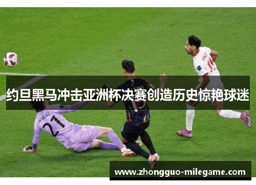 约旦黑马冲击亚洲杯决赛创造历史惊艳球迷